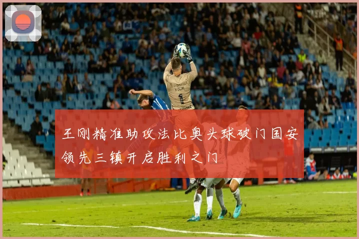 王刚精准助攻法比奥头球破门国安领先三镇开启胜利之门