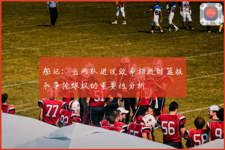 船记：当两队进攻效率相近时篮板和争抢球权的重要性分析