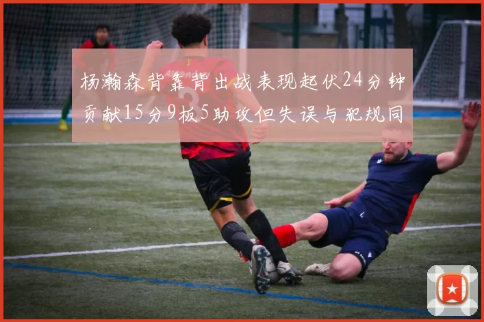 杨瀚森背靠背出战表现起伏24分钟贡献15分9板5助攻但失误与犯规同样引人关注
