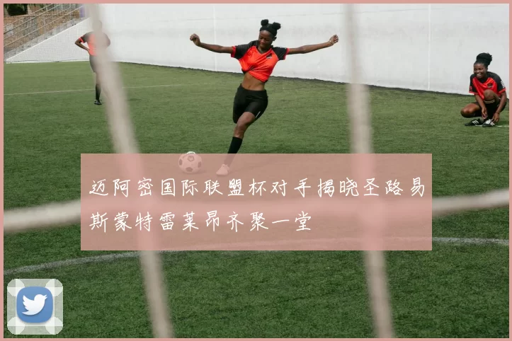 迈阿密国际联盟杯对手揭晓圣路易斯蒙特雷莱昂齐聚一堂