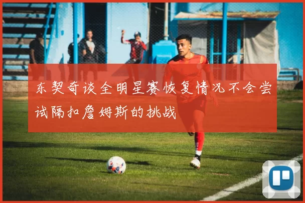 东契奇谈全明星赛恢复情况不会尝试隔扣詹姆斯的挑战