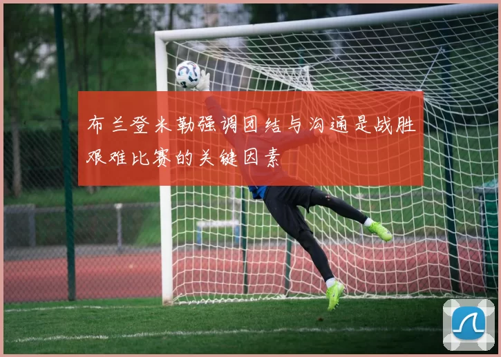 布兰登米勒强调团结与沟通是战胜艰难比赛的关键因素