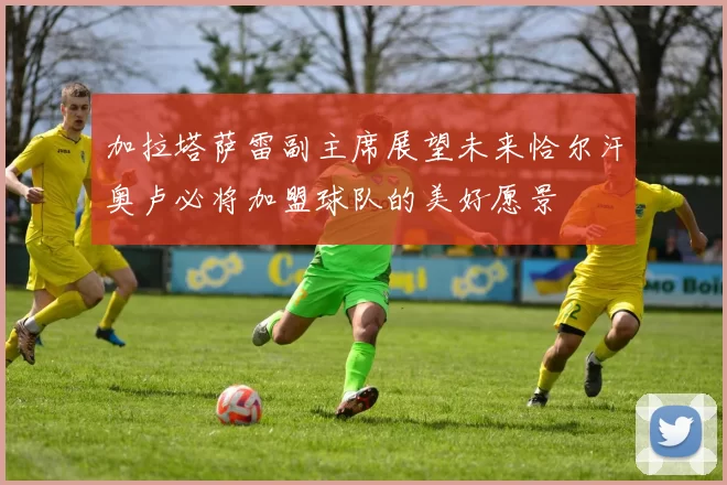 加拉塔萨雷副主席展望未来恰尔汗奥卢必将加盟球队的美好愿景