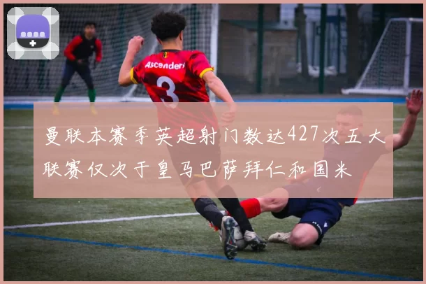 曼联本赛季英超射门数达427次五大联赛仅次于皇马巴萨拜仁和国米