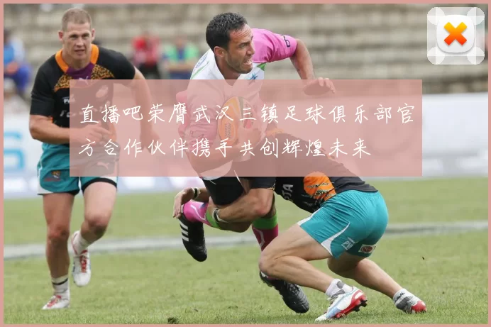 直播吧荣膺武汉三镇足球俱乐部官方合作伙伴携手共创辉煌未来