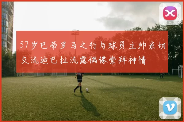 57岁巴蒂罗马之行与球员主帅亲切交流迪巴拉流露偶像崇拜神情