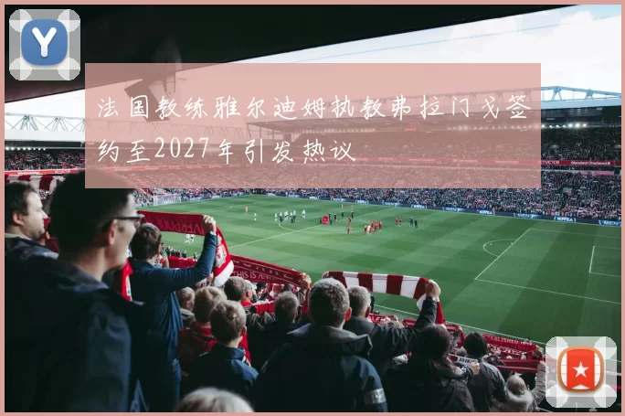 法国教练雅尔迪姆执教弗拉门戈签约至2027年引发热议