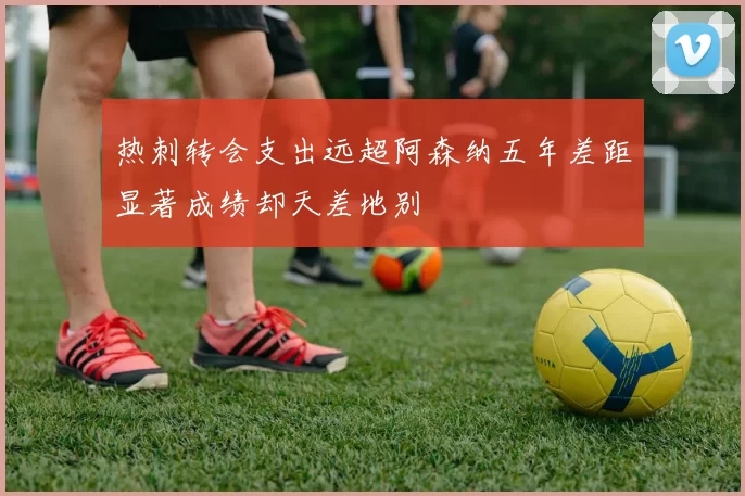 热刺转会支出远超阿森纳五年差距显著成绩却天差地别