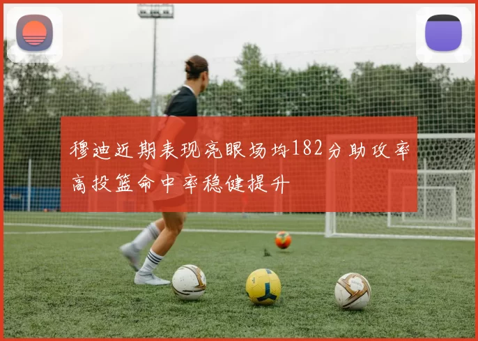 穆迪近期表现亮眼场均182分助攻率高投篮命中率稳健提升