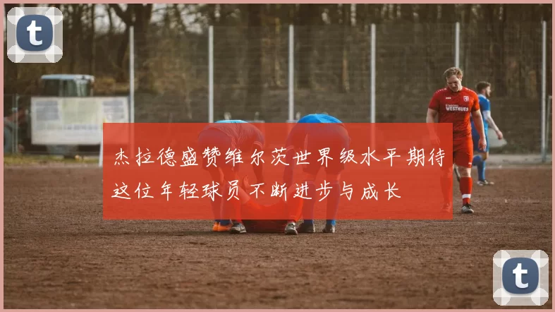杰拉德盛赞维尔茨世界级水平期待这位年轻球员不断进步与成长