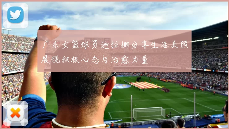 广东女篮球员迪拉娜分享生活美照展现积极心态与治愈力量