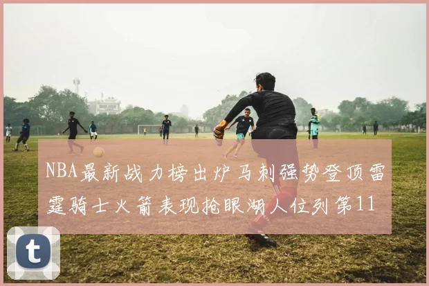 NBA最新战力榜出炉马刺强势登顶雷霆骑士火箭表现抢眼湖人位列第11
