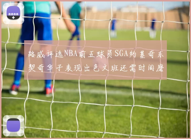 路威评选NBA前五球员SGA约基奇东契奇华子表现出色文班还需时间磨练