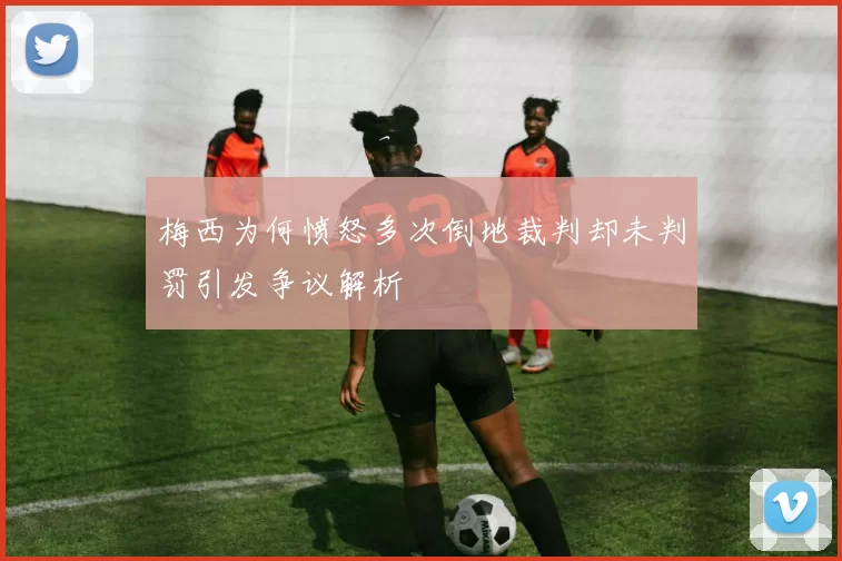 梅西为何愤怒多次倒地裁判却未判罚引发争议解析