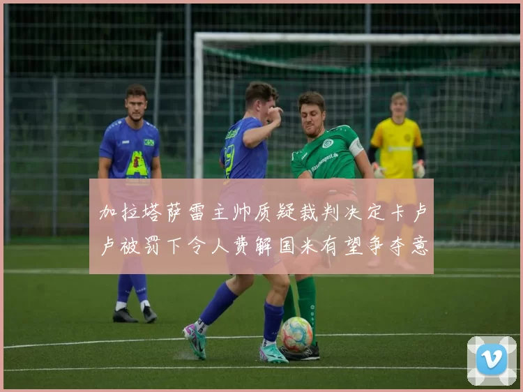 加拉塔萨雷主帅质疑裁判决定卡卢卢被罚下令人费解国米有望争夺意甲冠军