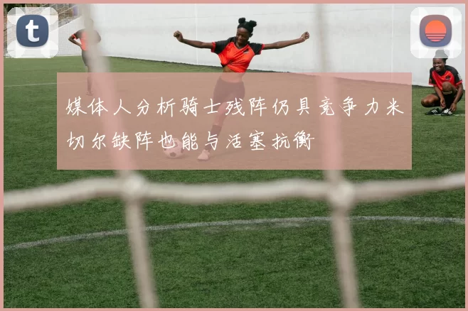 媒体人分析骑士残阵仍具竞争力米切尔缺阵也能与活塞抗衡