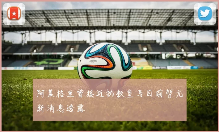 阿莱格里曾接近执教皇马目前暂无新消息透露