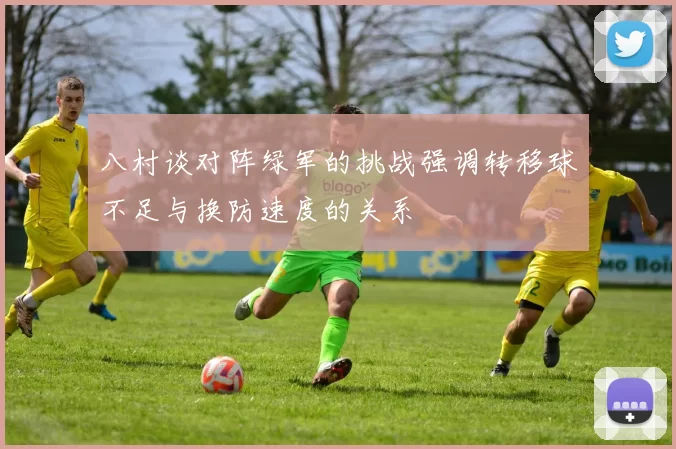 八村谈对阵绿军的挑战强调转移球不足与换防速度的关系