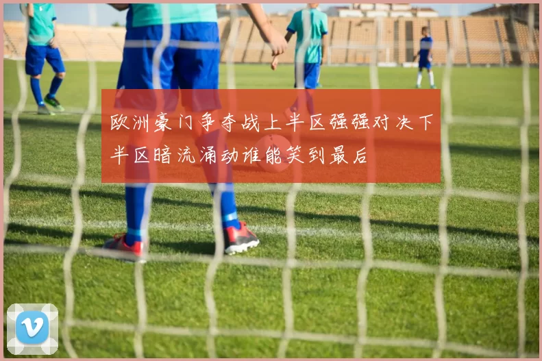 欧洲豪门争夺战上半区强强对决下半区暗流涌动谁能笑到最后