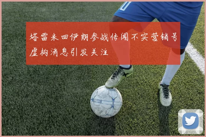 塔雷米回伊朗参战传闻不实营销号虚构消息引发关注