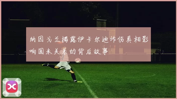纳因戈兰揭露伊卡尔迪诈伤真相影响国米关系的背后故事