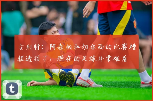 古利特：阿森纳和切尔西的比赛糟糕透顶了，现在的足球非常难看