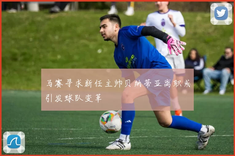 马赛寻求新任主帅贝纳蒂亚离职或引发球队变革