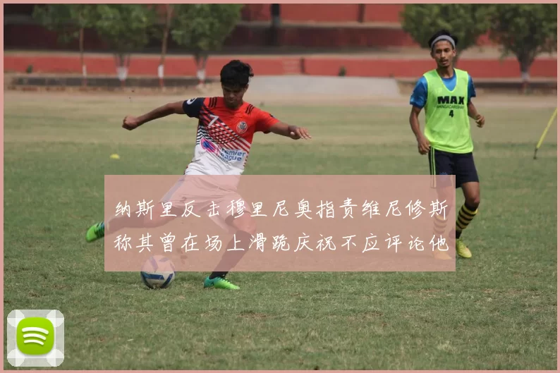 纳斯里反击穆里尼奥指责维尼修斯称其曾在场上滑跪庆祝不应评论他人