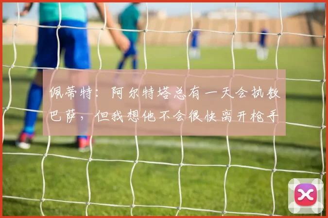 佩蒂特：阿尔特塔总有一天会执教巴萨，但我想他不会很快离开枪手
