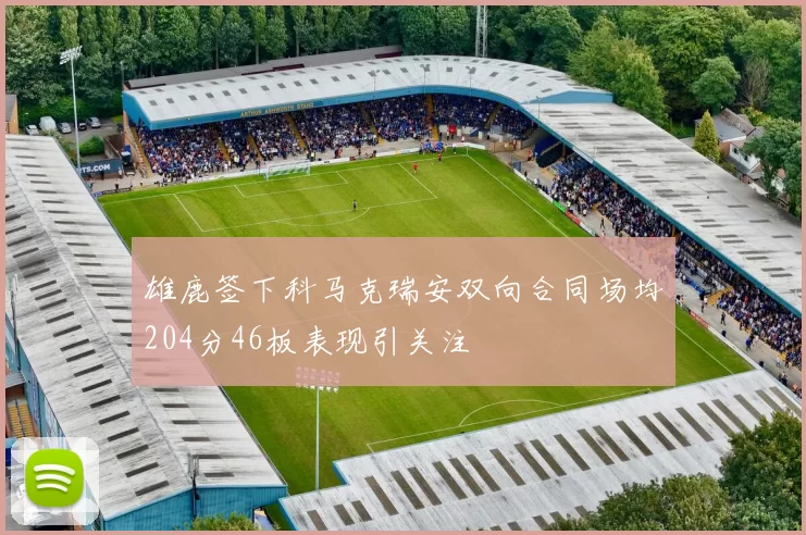 雄鹿签下科马克瑞安双向合同场均204分46板表现引关注