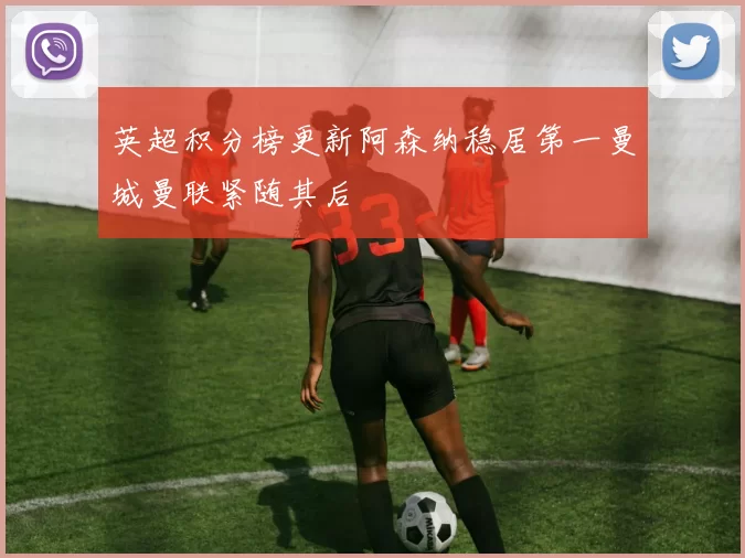 英超积分榜更新阿森纳稳居第一曼城曼联紧随其后