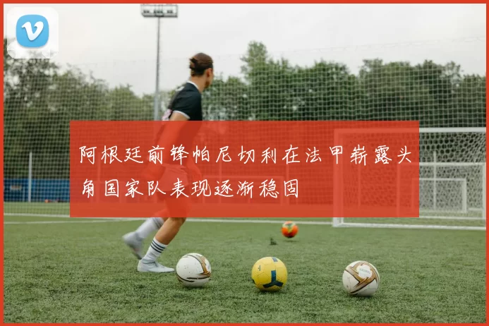 阿根廷前锋帕尼切利在法甲崭露头角国家队表现逐渐稳固