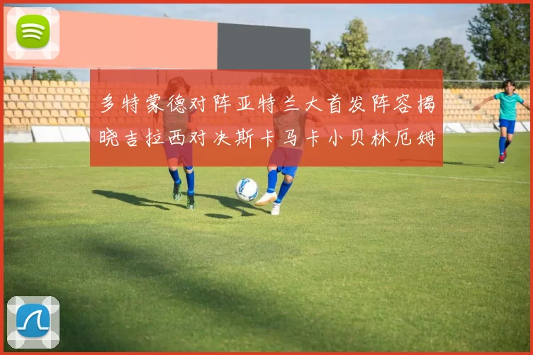 多特蒙德对阵亚特兰大首发阵容揭晓吉拉西对决斯卡马卡小贝林厄姆出战