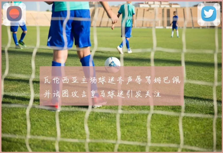 瓦伦西亚主场球迷齐声辱骂姆巴佩并试图攻击皇马球迷引发关注